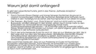 Es gibt drei wesentliche Punkte, jetzt in das Thema „Software Analytics“
einzusteigen:
• Durch Domain-Driven-Design und immer feineren fachlichen Nuancen in
unseren Anwendungen rücken die fachlichen Belange einer Software noch
stärker in den Vordergrund als bisher. Die Fachsprache ist nun direkt im Code
• Die Themen „Big Data“ und „Data Science“ sind nun nicht mehr nur reine
Buzzwords, sondern drängen in den letzten Jahren auch immer mehr zu den
Entwicklern vor. Entwickler lernen zwangsläufig immer mehr
Datenanalysewerkzeuge kennen – als Entwickler oder als Anwender selbst.
Dieses Wissen können Entwickler nun nutzen, um damit eigene, ganz individuelle
Probleme in der Software aufzudecken
• Doch der entscheidende Punkt für mich ist, dass es nun Werkzeuge gibt, die in
der Lage sind, aus den sehr feingranularen, detaillierten Elementen unserer
Softwaresysteme abstrakte Konzepte zu bilden. Somit können wir nun
verschiedene Perspektiven auf unsere Softwaresysteme für ganz spezifische
Anwendungsfälle entwickeln.
Alles zusammen bedeutet, dass wir nun Probleme im Code mit fachlichen
Konzepten verbinden können. Somit können wir Entwickler nun unsere ganz
Problemen im Code für Nicht-Techniker sichtbar machen und gemeinsam
angehen. Damit schaffen wir eine Feedback-Schleife für eingegangene Risiken, die
so noch nicht vorhanden war.
Warum jetzt damit anfangen?
 