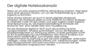 Wenn wir uns eine wissenschaftliche Abhandlung ansehen, folgt diese
meist einer gewissen Struktur, um von der Problemstellung zu einem
Ergebnis zu kommen.
Diese Struktur können wir auch in einem digitalen Notebook
umsetzen. Ein Notebook bietet so eine Plattform für offene Analysen.
Es verbindet Code mit den Daten und zeigt zugleich jedes Ergebnis
einer Berechnung an. Die Ergebnisdarstellung ist entweder ein
einfacher Text, eine Tabelle oder eine Visualisierung.
Da das Notebook digital ist, läuft auch die Ausführung einer
„programmierten“ Analyse automatisiert. Da nur die Rohdaten als
Eingabemöglichkeit zur Verfügung stehen, ist jeder getätigter Schritt
bis zur Schlussfolgerung nachvollziehbar. Dies macht Analysen zum
einen leicht wiederholbar. Zum anderen aber werden
vorgenommene Auswertung so gut wie nicht angreifbar. Jeder kann
verfolgen, vorher das Ergebnis stammt. Evtl. Vereinfachungen, Fehler
oder Manipulationen sind sofort ersichtlich und können bei der
Ergebnisdiskussion angesprochen werden.
Der digitale Notebookansatz
 