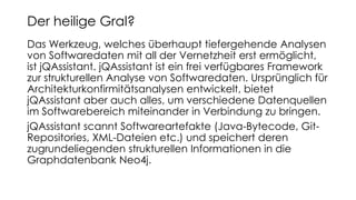Das Werkzeug, welches überhaupt tiefergehende Analysen
von Softwaredaten mit all der Vernetzheit erst ermöglicht,
ist jQAssistant. jQAssistant ist ein frei verfügbares Framework
zur strukturellen Analyse von Softwaredaten. Ursprünglich für
Architekturkonfirmitätsanalysen entwickelt, bietet
jQAssistant aber auch alles, um verschiedene Datenquellen
im Softwarebereich miteinander in Verbindung zu bringen.
jQAssistant scannt Softwareartefakte (Java-Bytecode, Git-
Repositories, XML-Dateien etc.) und speichert deren
zugrundeliegenden strukturellen Informationen in die
Graphdatenbank Neo4j.
Der heilige Gral?
 