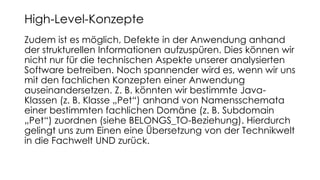 Zudem ist es möglich, Defekte in der Anwendung anhand
der strukturellen Informationen aufzuspüren. Dies können wir
nicht nur für die technischen Aspekte unserer analysierten
Software betreiben. Noch spannender wird es, wenn wir uns
mit den fachlichen Konzepten einer Anwendung
auseinandersetzen. Z. B. könnten wir bestimmte Java-
Klassen (z. B. Klasse „Pet“) anhand von Namensschemata
einer bestimmten fachlichen Domäne (z. B. Subdomain
„Pet“) zuordnen (siehe BELONGS_TO-Beziehung). Hierdurch
gelingt uns zum Einen eine Übersetzung von der Technikwelt
in die Fachwelt UND zurück.
High-Level-Konzepte
 