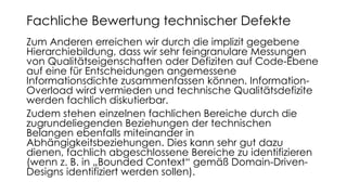 Zum Anderen erreichen wir durch die implizit gegebene
Hierarchiebildung, dass wir sehr feingranulare Messungen
von Qualitätseigenschaften oder Defiziten auf Code-Ebene
auf eine für Entscheidungen angemessene
Informationsdichte zusammenfassen können. Information-
Overload wird vermieden und technische Qualitätsdefizite
werden fachlich diskutierbar.
Zudem stehen einzelnen fachlichen Bereiche durch die
zugrundeliegenden Beziehungen der technischen
Belangen ebenfalls miteinander in
Abhängigkeitsbeziehungen. Dies kann sehr gut dazu
dienen, fachlich abgeschlossene Bereiche zu identifizieren
(wenn z. B. in „Bounded Context“ gemäß Domain-Driven-
Designs identifiziert werden sollen).
Fachliche Bewertung technischer Defekte
 