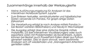 • Meine Ausführungsumgebung für Analysen ist das
interaktiven Notebook-System Jupyter
• Zum Einlesen textueller, semistrukturierter und tabellarischer
Daten verwende ich Pandas. Für graph-artige Daten
jQAssistant
• Die Verarbeitung erfolgt je nach Analyse mittels Pandas (+
bei Bedarf weiteren Bibliotheken) und Neo4j im Wechselspiel
• Die Ausgabe erfolgt über eine statische Graphik mittels
matplotlib, D3 (bei interaktiven Visualisierungen) oder auch
exportiere Listen mit Problemstellen als Excel-Sheets. Zudem
können bei Bedarf auch PowerPoint-Folien direkt aus Python
generiert werden. Dies ist dann sinnvoll, wenn bestimmte
Analysen sich oft wiederholen und „Management-Attention“
genießen sollen
Zusammenhänge innerhalb der Werkzeugkette
 