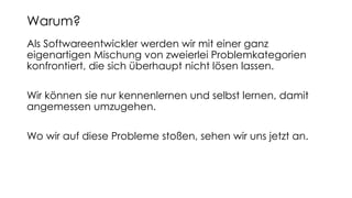 Als Softwareentwickler werden wir mit einer ganz
eigenartigen Mischung von zweierlei Problemkategorien
konfrontiert, die sich überhaupt nicht lösen lassen.
Wir können sie nur kennenlernen und selbst lernen, damit
angemessen umzugehen.
Wo wir auf diese Probleme stoßen, sehen wir uns jetzt an.
Warum?
 