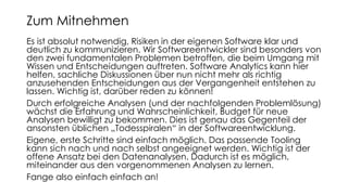Es ist absolut notwendig, Risiken in der eigenen Software klar und
deutlich zu kommunizieren. Wir Softwareentwickler sind besonders von
den zwei fundamentalen Problemen betroffen, die beim Umgang mit
Wissen und Entscheidungen auftreten. Software Analytics kann hier
helfen, sachliche Diskussionen über nun nicht mehr als richtig
anzusehenden Entscheidungen aus der Vergangenheit entstehen zu
lassen. Wichtig ist, darüber reden zu können!
Durch erfolgreiche Analysen (und der nachfolgenden Problemlösung)
wächst die Erfahrung und Wahrscheinlichkeit, Budget für neue
Analysen bewilligt zu bekommen. Dies ist genau das Gegenteil der
ansonsten üblichen „Todesspiralen“ in der Softwareentwicklung.
Eigene, erste Schritte sind einfach möglich. Das passende Tooling
kann sich nach und nach selbst angeeignet werden. Wichtig ist der
offene Ansatz bei den Datenanalysen. Dadurch ist es möglich,
miteinander aus den vorgenommenen Analysen zu lernen.
Fange also einfach einfach an!
Zum Mitnehmen
 