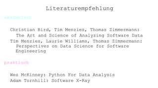 Literaturempfehlung
akademisch
Christian Bird, Tim Menzies, Thomas Zimmermann:
The Art and Science of Analyzing Software Data
Tim Menzies, Laurie Williams, Thomas Zimmermann:
Perspectives on Data Science for Software
Engineering
praktisch
Wes McKinney: Python For Data Analysis
Adam Tornhill: Software X-Ray
 