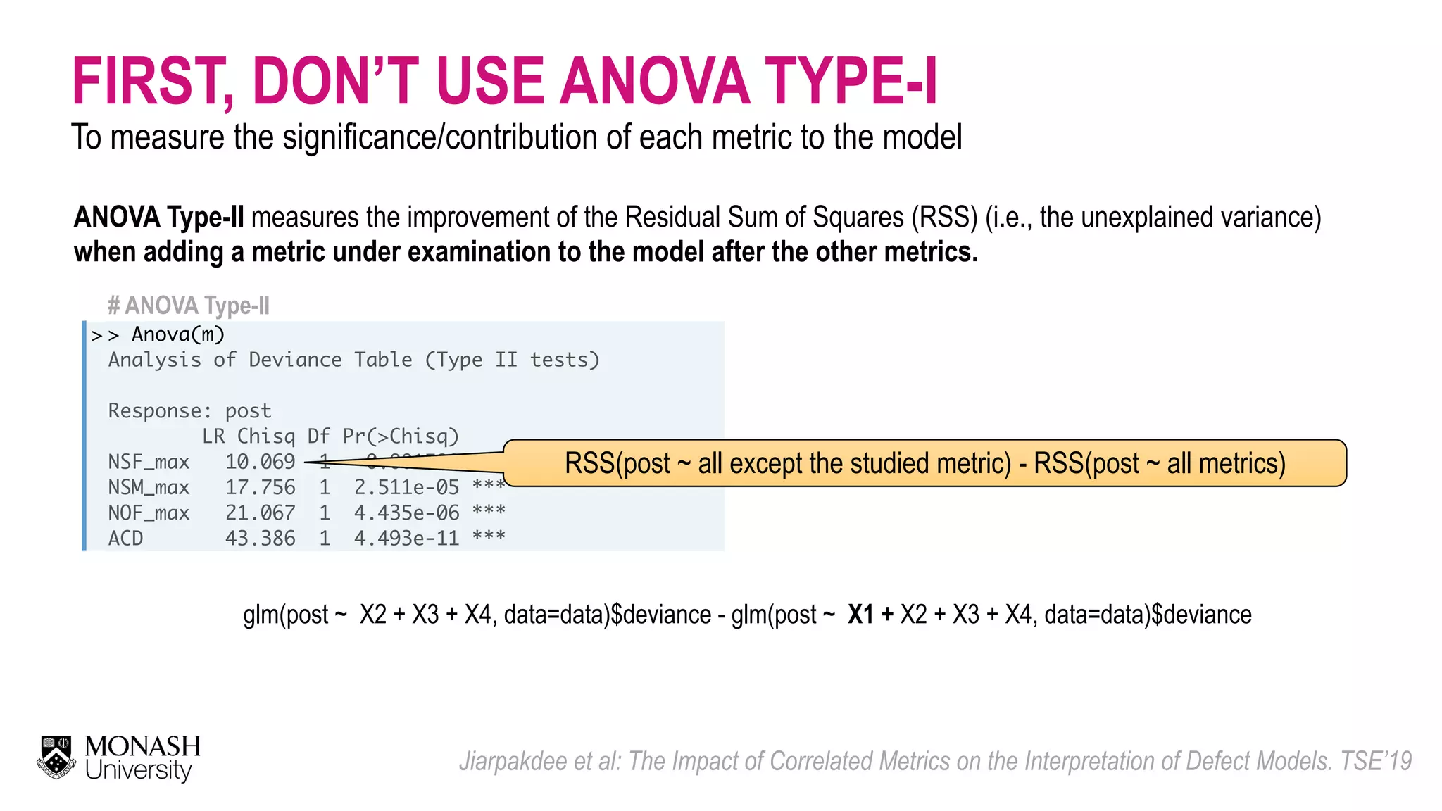 FIRST, DON’T USE ANOVA TYPE-I To measure the significance/contribution of each metric to the model Jiarpakdee et al: The Impact of Correlated Metrics on the Interpretation of Defect Models. TSE’19 # ANOVA Type-II > > Anova(m) Analysis of Deviance Table (Type II tests) Response: post LR Chisq Df Pr(>Chisq) NSF_max 10.069 1 0.001508 ** NSM_max 17.756 1 2.511e-05 *** NOF_max 21.067 1 4.435e-06 *** ACD 43.386 1 4.493e-11 *** RSS(post ~ all except the studied metric) - RSS(post ~ all metrics) ANOVA Type-II measures the improvement of the Residual Sum of Squares (RSS) (i.e., the unexplained variance) when adding a metric under examination to the model after the other metrics. glm(post ~ X2 + X3 + X4, data=data)$deviance - glm(post ~ X1 + X2 + X3 + X4, data=data)$deviance 