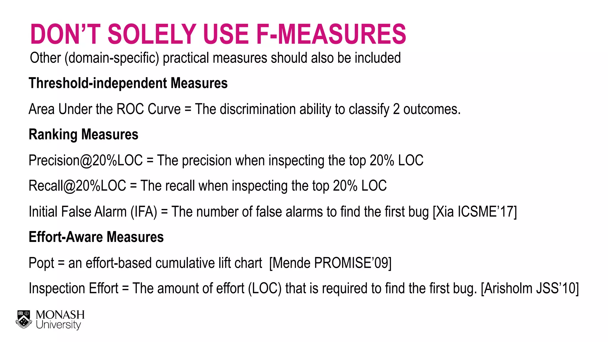 DON’T SOLELY USE F-MEASURES Other (domain-specific) practical measures should also be included Threshold-independent Measures  Area Under the ROC Curve = The discrimination ability to classify 2 outcomes. Ranking Measures  Precision@20%LOC = The precision when inspecting the top 20% LOC  Recall@20%LOC = The recall when inspecting the top 20% LOC  Initial False Alarm (IFA) = The number of false alarms to find the first bug [Xia ICSME’17]  Effort-Aware Measures  Popt = an effort-based cumulative lift chart [Mende PROMISE’09]  Inspection Effort = The amount of effort (LOC) that is required to find the first bug. [Arisholm JSS’10] 