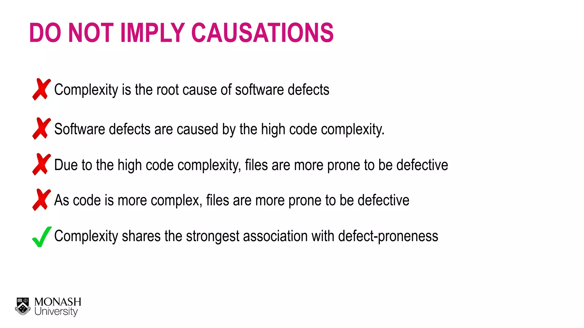 DO NOT IMPLY CAUSATIONS Complexity is the root cause of software defects Software defects are caused by the high code complexity. Due to the high code complexity, files are more prone to be defective As code is more complex, files are more prone to be defective Complexity shares the strongest association with defect-proneness 