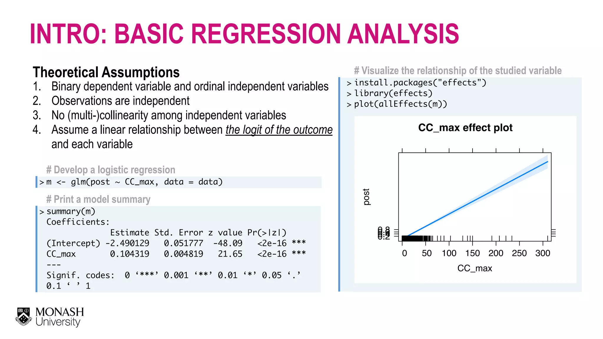 # Develop a logistic regression > m <- glm(post ~ CC_max, data = data) # Print a model summary > summary(m) Coefficients: Estimate Std. Error z value Pr(>|z|) (Intercept) -2.490129 0.051777 -48.09 <2e-16 *** CC_max 0.104319 0.004819 21.65 <2e-16 ***  --- Signif. codes: 0 ‘***’ 0.001 ‘**’ 0.01 ‘*’ 0.05 ‘.’ 0.1 ‘ ’ 1 INTRO: BASIC REGRESSION ANALYSIS Theoretical Assumptions 1. Binary dependent variable and ordinal independent variables 2. Observations are independent 3. No (multi-)collinearity among independent variables 4. Assume a linear relationship between the logit of the outcome and each variable # Visualize the relationship of the studied variable > > > install.packages("effects") library(effects) plot(allEffects(m))                                  CC_max effect plot CC_max post 0.20.40.60.8 0 50 100 150 200 250 300 