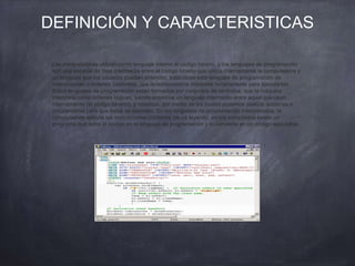 DEFINICIÓN Y CARACTERISTICAS
Las computadoras utilizan como lenguaje interno el código binario, y los lenguajes de programación
son una especie de fase intermedia entre el código binario que utiliza internamente la computadora y
un lenguaje que los usuarios puedan entender, tratándose este lenguaje de programación de
instrucciones u órdenes concretas, que la computadora interpreta binariamente para ejecutarlas.
Estos lenguajes de programación están formados por conjuntos de símbolos, que la máquina
interpreta como órdenes lógicas, siendo entonces un lenguaje intermedio entre aquel que usan
internamente (el código binario), y nosotros, por medio de los cuales podemos realizar acciones o
programarlas para que estas se ejecuten. En los lenguajes de programación interpretados, la
computadora ejecuta las instrucciones conforme las va leyendo; en los compilados existe un
programa que toma el código en el lenguaje de programación y lo convierte en un código ejecutable.
 