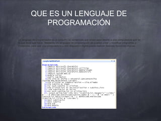 QUE ES UN LENGUAJE DE
PROGRAMACIÓN
Un lenguaje de programación es el conjunto de sentencias que sirven para decirle a una computadora qué es
lo que tiene que hacer. Mediante los lenguajes de programación se pueden crear y modificar programas y
comandos, para que una computadora u otro dispositivo digital pueda realizar diversas funciones lógicas.
 