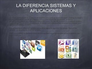 LA DIFERENCIA SISTEMAS Y
APLICACIONES
Un sistema de información es un conjunto de elementos como personas, datos, actividades o técnicas de trabajo y
recursos materiales en general (generalmente recursos informáticos y de comunicación, aunque no
necesariamente), para la administración de datos e información. Por ejemplo, el sistema de clasificación de libros
en una biblioteca es un sistema de información. Si además dicho sistema emplea computadoras, entonces se lo
clasifica como sistema informático.
Una aplicación es un programa o software que se utiliza para un fin específico. Por ejemplo, Word es una
aplicación que se utiliza para la edición de textos.
Dentro de un sistema de información (informático) puede haber una o mas aplicaciones (son un elemento más
dentro el sistema).
 