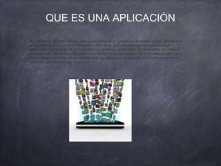 QUE ES UNA APLICACIÓN
Una aplicación (también llamada app) es simplemente un programa informático creado para llevar a
cabo o facilitar una tarea en un dispositivo informático. Cabe destacar que aunque todas las
aplicaciones son programas, no todos los programas son aplicaciones. Existe multitud de software
en el mercado, pero sólo se denomina así a aquel que ha sido creado con un fin determinado, para
realizar tareas concretas. No se consideraría una aplicación, por ejemplo, un sistema operativo, ni
una suite, pues su propósito es general.
 