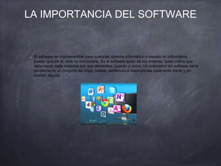 LA IMPORTANCIA DEL SOFTWARE
El software es imprescindible para cualquier sistema informático o basado en informática,
puesto que sin él, este no funcionaría. Es el software quien dá las órdenes, quien indica que
debe hacer cada máquina con sus elementos, cuando y como. Un ordenador sin software sería
simplemente un conjunto de chips, cables, periféricos e interruptores totalmente inerte y sin
función alguna.
 