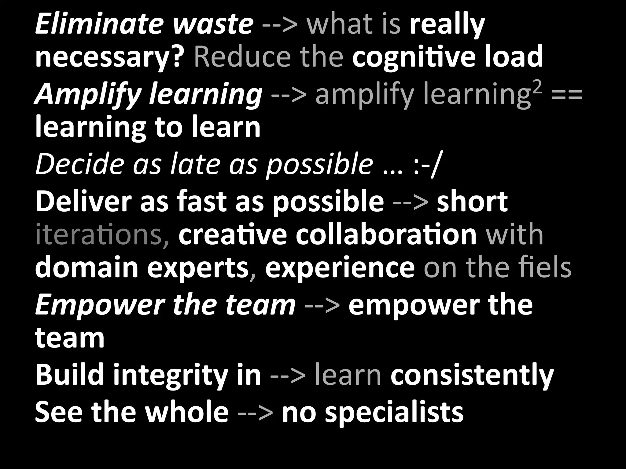 • Eliminate waste ‐‐> what is really 
  necessary? Reduce the cogniXve load
• Amplify learning ‐‐> amplify learning  2 == 
  learning to learn
• Decide as late as possible … :‐/
• Deliver as fast as possible ‐‐> short 
  iteraUons, creaXve collaboraXon with 
  domain experts, experience on the ﬁels
• Empower the team ‐‐> empower the 
  team
• Build integrity in ‐‐> learn consistently
• See the whole ‐‐> no specialists
     –
 