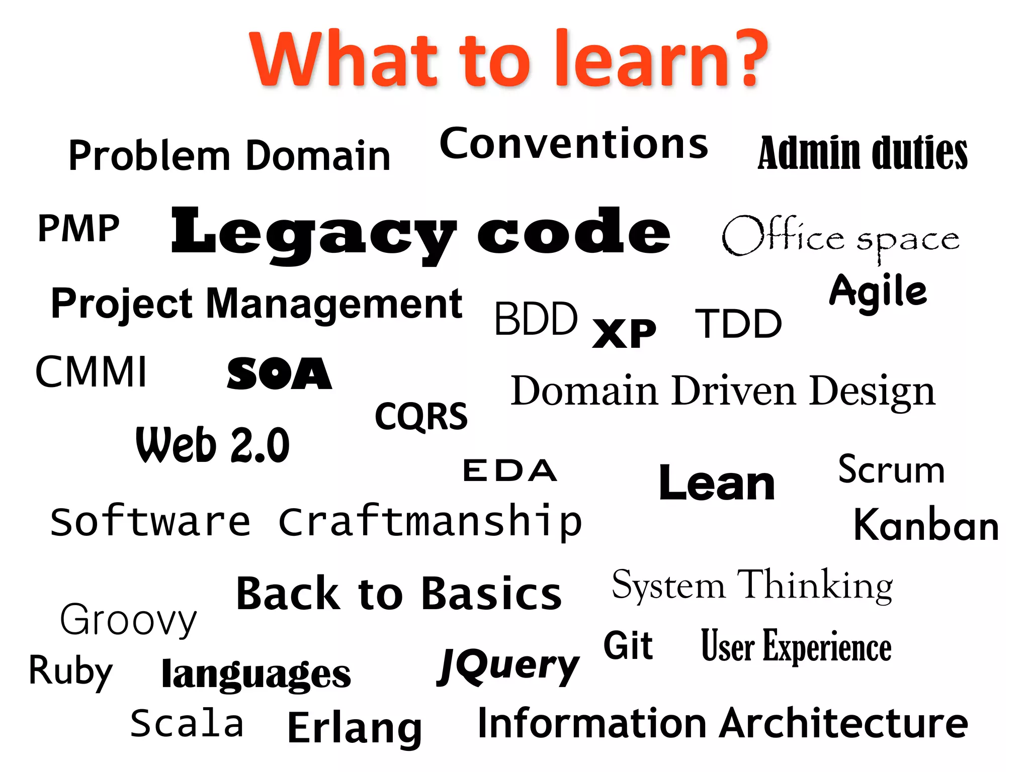 What to learn?
 Problem Domain    Conventions     Admin duties
PMP    Legacy code              Office space
 Project Management                   Agile
                          XP TDD
CMMI     SOA           Domain Driven Design
              CQRS
    Web 2.0       EDA                   Scrum
 Software Craftmanship                   Kanban
         Back to Basics System Thinking
                  JQuery Git User Experience
Ruby languages
    Scala Erlang Information Architecture
 