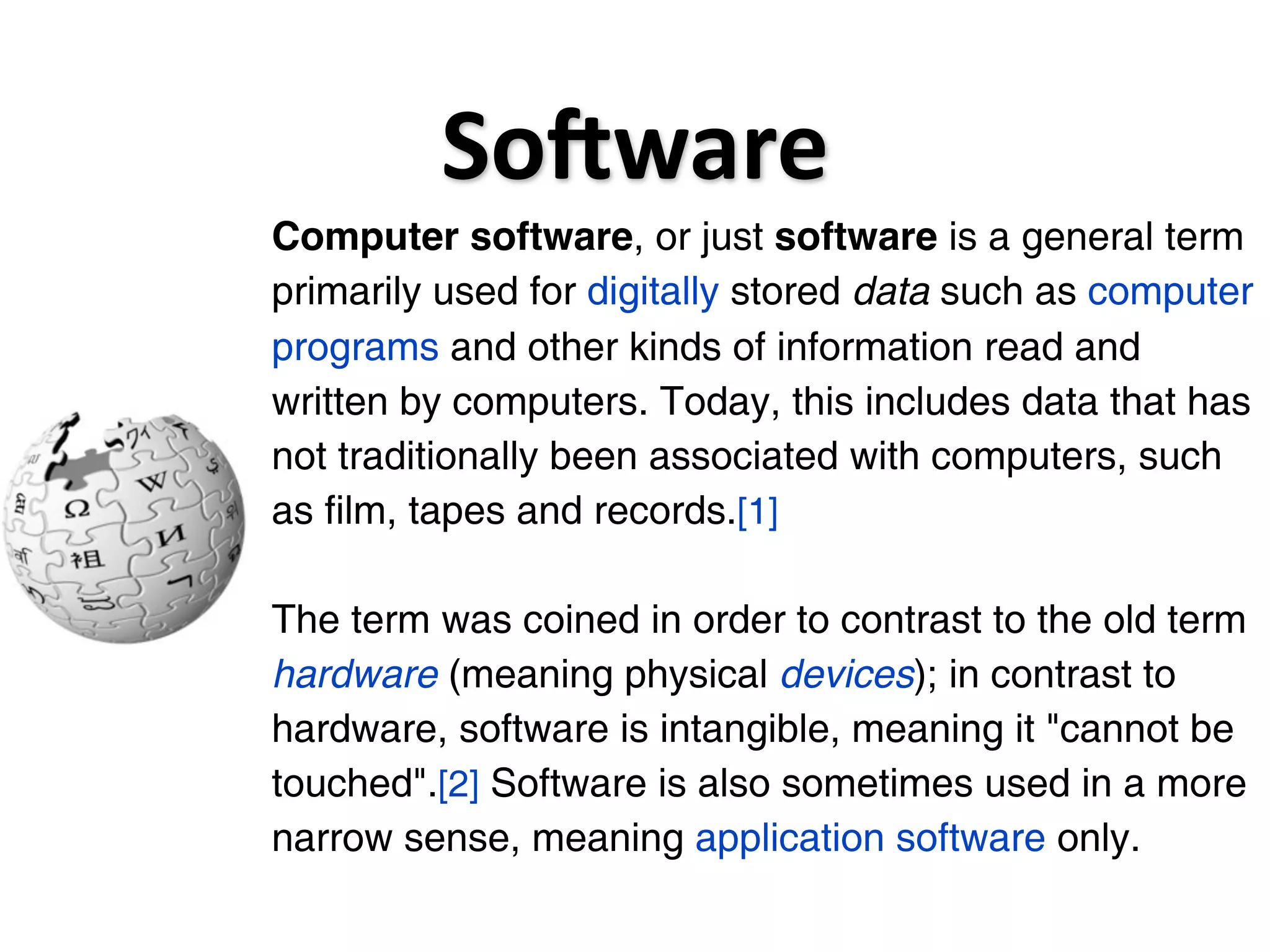 SoGware
Computer software, or just software is a general term
primarily used for digitally stored data such as computer
programs and other kinds of information read and
written by computers. Today, this includes data that has
not traditionally been associated with computers, such
as film, tapes and records.[1]

The term was coined in order to contrast to the old term
hardware (meaning physical devices); in contrast to
hardware, software is intangible, meaning it "cannot be
touched".[2] Software is also sometimes used in a more
narrow sense, meaning application software only.
 