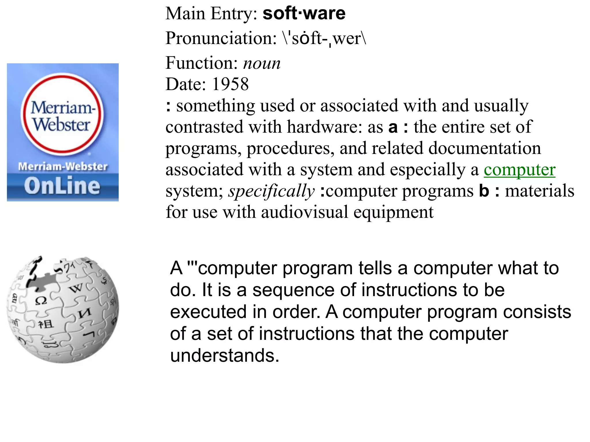 Main Entry: soft·ware
Pronunciation: ˈsȯft-ˌwer
Function: noun
Date: 1958
: something used or associated with and usually
contrasted with hardware: as a : the entire set of
programs, procedures, and related documentation
associated with a system and especially a computer
system; specifically :computer programs b : materials
for use with audiovisual equipment

A '''computer program tells a computer what to
do. It is a sequence of instructions to be
executed in order. A computer program consists
of a set of instructions that the computer
understands.
 