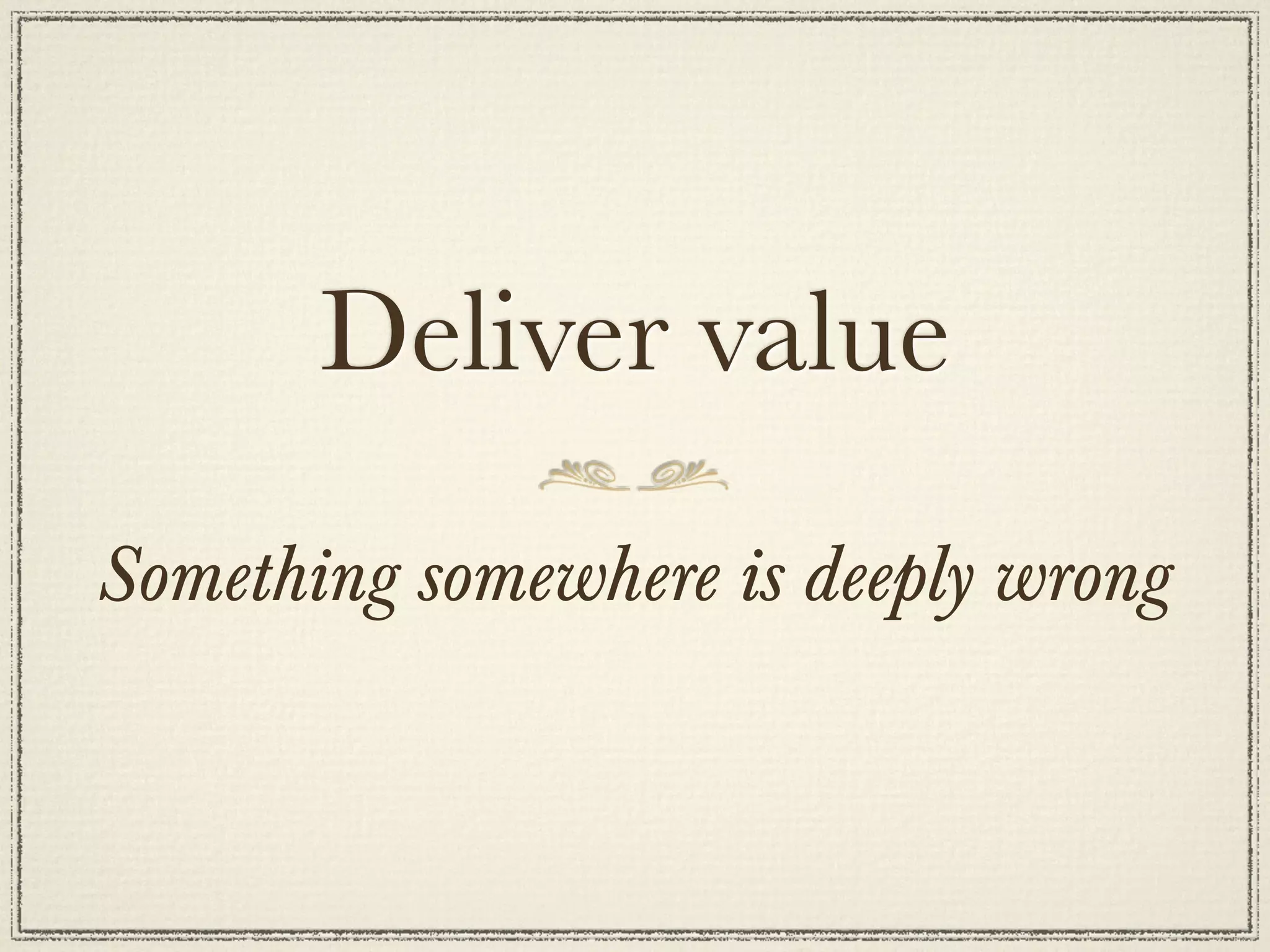 Deliver value
Something somewhere is deeply wrong
 