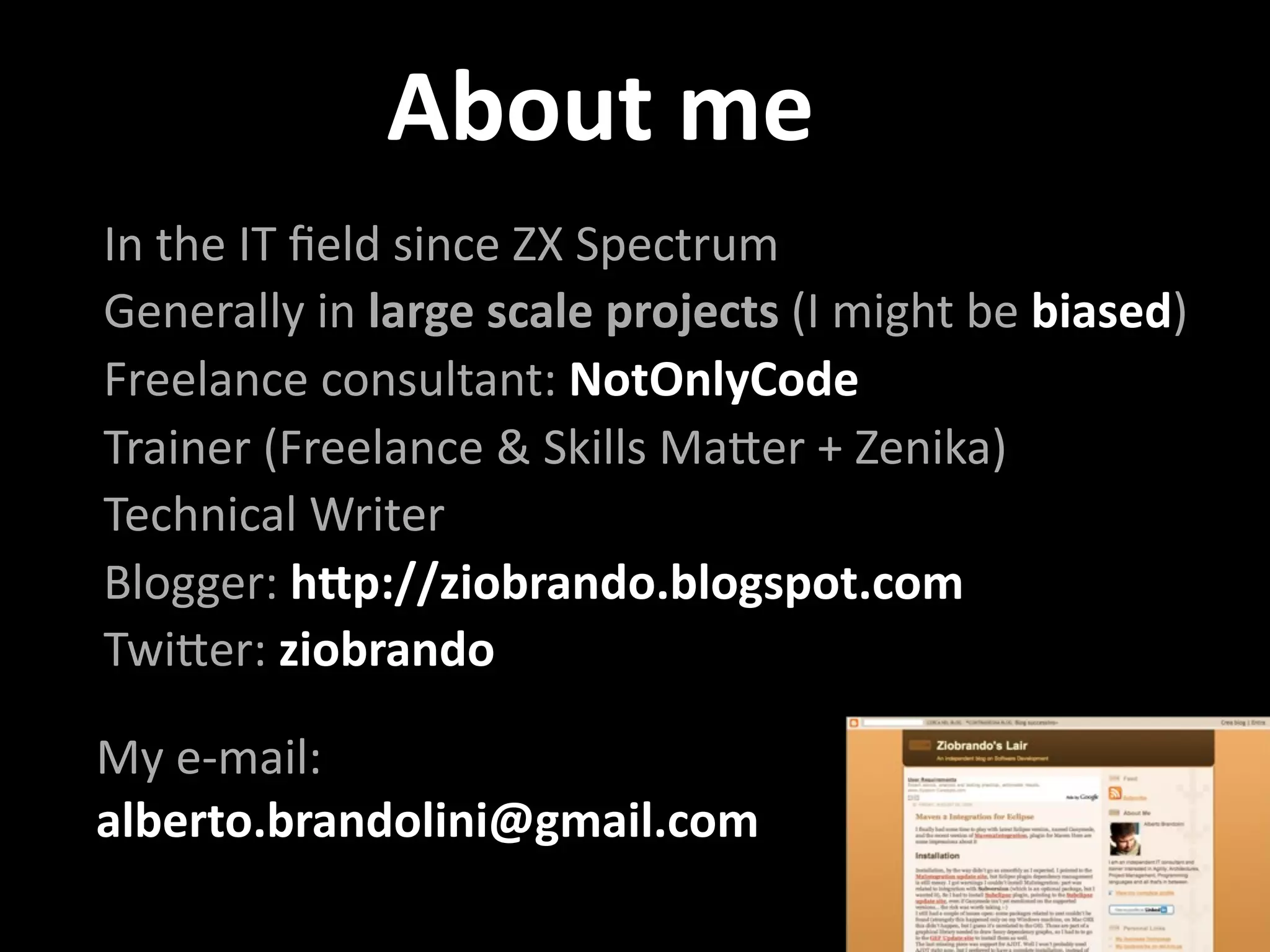 About me
In the IT ﬁeld since ZX Spectrum
Generally in large scale projects (I might be biased)
Freelance consultant: NotOnlyCode
Trainer (Freelance & Skills MaBer + Zenika)
Technical Writer
Blogger: h9p://ziobrando.blogspot.com
TwiBer: ziobrando 

My e‐mail: 
alberto.brandolini@gmail.com
 