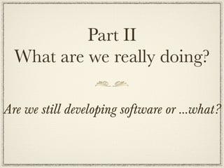 Part II
  What are we really doing?

Are we still developing software or ...what?
 