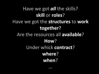 Have we got all the skills?
          skill or roles?
Have we got the structures to work 
            together?
 Are the resources all available?
               How?
     Under whick contract?
             where?
              when?
                 ...
 