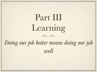Part III
            Learning
Doing our job better means doing our job
                  well
 