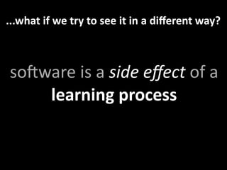 ...what if we try to see it in a diﬀerent way?



soMware is a side eﬀect of a 
    learning process
 