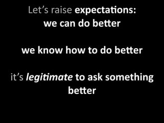Let’s raise expectaXons:
       we can do be9er

  we know how to do be9er

it’s legi4mate to ask something 
             be9er
 