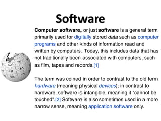 SoGware
Computer software, or just software is a general term
primarily used for digitally stored data such as computer
programs and other kinds of information read and
written by computers. Today, this includes data that has
not traditionally been associated with computers, such
as film, tapes and records.[1]

The term was coined in order to contrast to the old term
hardware (meaning physical devices); in contrast to
hardware, software is intangible, meaning it "cannot be
touched".[2] Software is also sometimes used in a more
narrow sense, meaning application software only.
 
