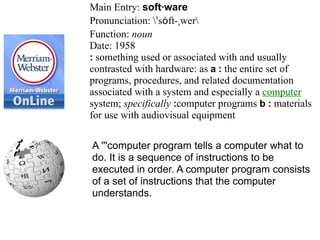 Main Entry: soft·ware
Pronunciation: ˈsȯft-ˌwer
Function: noun
Date: 1958
: something used or associated with and usually
contrasted with hardware: as a : the entire set of
programs, procedures, and related documentation
associated with a system and especially a computer
system; specifically :computer programs b : materials
for use with audiovisual equipment

A '''computer program tells a computer what to
do. It is a sequence of instructions to be
executed in order. A computer program consists
of a set of instructions that the computer
understands.
 