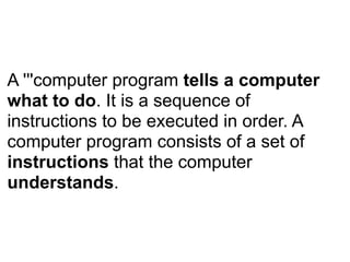 A '''computer program tells a computer
what to do. It is a sequence of
instructions to be executed in order. A
computer program consists of a set of
instructions that the computer
understands.
 