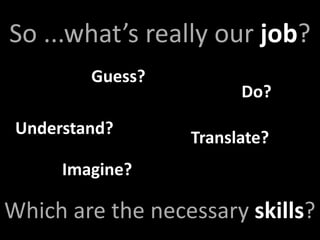 So ...what’s really our job?
         Guess?
                        Do?
 Understand?
                  Translate?
      Imagine?

Which are the necessary skills?
 