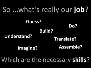 So ...what’s really our job?
         Guess?
                                Do?
                 Build?
 Understand?
                          Translate?
      Imagine?              Assemble?

Which are the necessary skills?
 