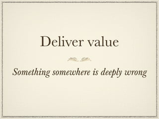 Deliver value
Something somewhere is deeply wrong
 