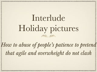 Interlude
        Holiday pictures
How to abuse of people’s patience to pretend
 that agile and overwheight do not clash
 