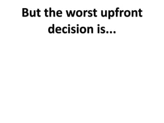 But the worst upfront 
     decision is...
 