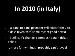 In 2010 (in Italy)

‐ ...a bank to bank payment sUll takes from 2 to 
  5 days (even with some recent good news)
‐ ...I sUll can’t change a composite train Ucket 
  online
‐ … more funny things I probably can’t reveal
 
