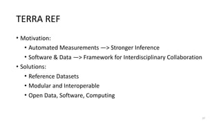 TERRA	REF
• Motivation:		
• Automated	Measurements	—>	Stronger	Inference	
• Software	&	Data	—>	Framework	for	Interdisciplinary	Collaboration	
• Solutions:	
• Reference	Datasets		
• Modular	and	Interoperable		
• Open	Data,	Software,	Computing
27
 