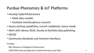Purdue	Phenomics	&	IoT	Platforms
• Develop	Cyberinfrastructure	
• Make	data	useable	
• Facilitate	interdisciplinary	research		
• Assess	existing	capabilities,	current	roadblocks,	future	needs	
• Work	with	Library,	RCAC,	faculty	to	facilitate	data	publishing	
• QA/QC	
• Community	Standards	and	Common	Interfaces
75
Funding:		
NSF	Advances	in	Biological	Infrastructure	
USDA	NIFA	Food	and	Agriculture	Cyberinformatics	and	Tools
 