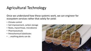 Agricultural	Technology
Once	we	understand	how	these	systems	work,	we	can	engineer	for	
ecosystem	services	rather	that	solely	for	yield:	
• Climate	control	
• Soil	improvement,	carbon	storage		
• Roots,	mycorrhizae,	microbiome	
• Pharmaceuticals		
• Petrochemical	Substitutes	
• …	anything	plants	can	do
NASA Ames Research
76
 