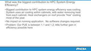 What was the biggest contribution to HPC System Energy
Efficiency?
• Biggest contribution to HPC system energy efficiency was cooling.
System uses air cooling within cabinets, with water removing heat
from each cabinet. Heat exchangers on roof provide “free” cooling
most of the year.
• No impact on running application. No software changes required.
• Problem: Our PUE is between 1.1 and 1.2; little further gain in
efficiency possible here
 