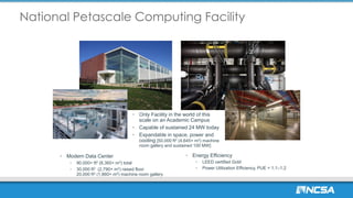 National Petascale Computing Facility
• Only Facility in the world of this
scale on an Academic Campus
• Capable of sustained 24 MW today
• Expandable in space, power and
cooling [50,000 ft2 (4,645+ m2) machine
room gallery and sustained 100 MW]
• Modern Data Center
• 90,000+ ft2 (8,360+ m2) total
• 30,000 ft2 (2,790+ m2) raised floor
20,000 ft2 (1,860+ m2) machine room gallery
• Energy Efficiency
• LEED certified Gold
• Power Utilization Efficiency, PUE = 1.1–1.2
 