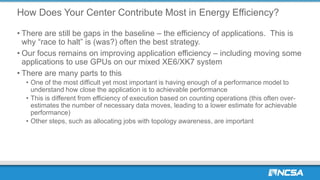How Does Your Center Contribute Most in Energy Efficiency?
• There are still be gaps in the baseline – the efficiency of applications. This is
why “race to halt” is (was?) often the best strategy.
• Our focus remains on improving application efficiency – including moving some
applications to use GPUs on our mixed XE6/XK7 system
• There are many parts to this
• One of the most difficult yet most important is having enough of a performance model to
understand how close the application is to achievable performance
• This is different from efficiency of execution based on counting operations (this often over-
estimates the number of necessary data moves, leading to a lower estimate for achievable
performance)
• Other steps, such as allocating jobs with topology awareness, are important
 