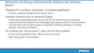 Where Should Energy-Awareness Be Added to the Software
Stack?
•Easiest if in runtime, scheduler, or closed application
• That is, easiest if programmers don’t see it
•Answer needs to be in context of goal
• Information gathering (such as we did for I/O performance) including
interconnect contribution and message wait (opportunity to reduce power)
can be done with limited impact using MPI profiling interface or similar
system intercept interfaces
•If runtime can “do no harm”, then do it in the runtime
• If you can’t guarantee that, allow users to opt out.
• See discussion of incentives
 