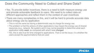 Does the Community Need to Collect and Share Data?
• Yes. To provide better incentives, there is a need to both measure energy use
and provide actionable feedback to users. We need to to collect data on
different approaches and reflect them in the context of user incentives
• There are many complexities in this, and it will be hard to provide accurate data
about energy use by application
• This is not the same as having a deterministic way to charge for energy use.
• The problem is that the actions of other applications may impact the energy use of shared
resources (e.g., network, file system) and it may not be possible to determine what each
application really used, as compared with what it was charged
• Yes, this is also true for time charged to applications. That is not the issue; it is whether the
users accept the approximations that are used
 