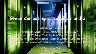 Green Computingin Tsubame2 and 3
Satoshi Matsuoka
Professor, GSIC, Tokyo Institute of Technology /
Director, AIST-Tokyo Tech. Big Data Open Innovation Lab /
Fellow, Artificial Intelligence Research Center, AIST, Japan /
Vis. Researcher, Advanced Institute for Computational Science, Riken
SC17 Green PanelTalk
2017/11/17
 