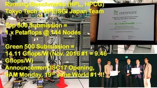 Power Meters
Running Benchmarks (HPL, HPCG)
Tokyo Tech + HPE/SGI Japan Team
Top 500 Submission =
1.x Petaflops @ 144 Nodes
Green 500 Submission =
14.11 Gflops/W (Nov. 2016 #1 = 9.46
Gflops/W)
Announcement ISC17 Opening,
9AM Monday, 19th June World #1 !!!
 