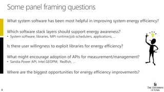 4
What system software has been most helpful in improving system energy efficiency?
Which software stack layers should support energy awareness?
Is there user willingness to exploit libraries for energy efficiency?
What might encourage adoption of APIs for measurement/management?
Where are the biggest opportunities for energy efficiency improvements?
 