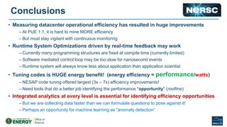 Conclusions
• Measuring datacenter operational efficiency has resulted in huge improvements
– At PUE 1.1, it is hard to mine MORE efficiency
– But must stay vigilant with continuous monitoring
• Runtime System Optimizations driven by real-time feedback may work
– Currently many programming structures are fixed at compile time (currently limited)
– Software mediated control loop may be too slow for nanosecond events
– Runtime system will always know less about application than application scientist
• Tuning codes is HUGE energy benefit! (energy efficiency = performance/watts)
– NESAP code tuning offered largest (3x – 7x) efficiency improvements!
– Need tools that do a better job identifying the performance *opportunity* (roofline)
• Integrated analytics at every level is essential for identifying efficiency opportunities
– But we are collecting data faster than we can formulate questions to pose against it!
– Perhaps an opportunity for machine learning as “anomaly detection”
 